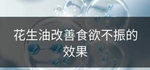 花生油改善食欲不振的效果(花生油改善食欲不振的效果怎么样)